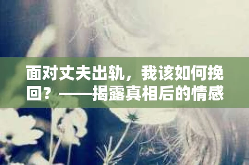 面对丈夫出轨，我该如何挽回？——揭露真相后的情感疗愈与人生决策