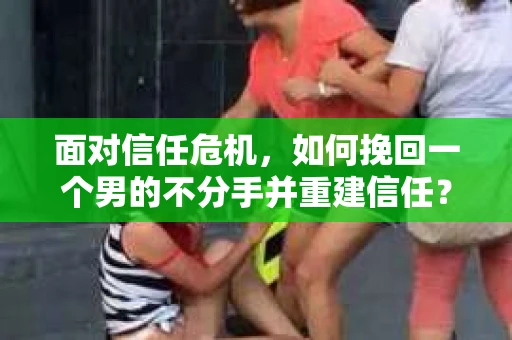 面对信任危机，如何挽回一个男的不分手并重建信任？