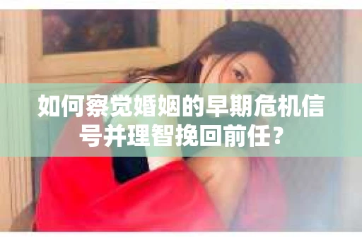 如何察觉婚姻的早期危机信号并理智挽回前任？