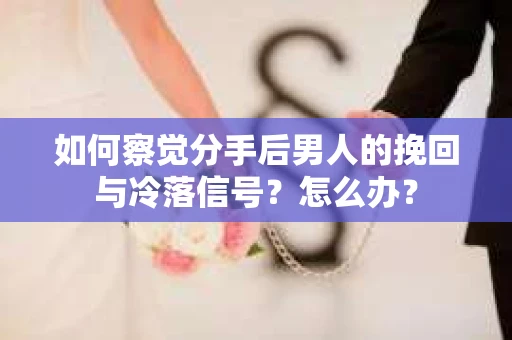如何察觉分手后男人的挽回与冷落信号？怎么办？