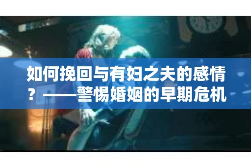 如何挽回与有妇之夫的感情？——警惕婚姻的早期危机信号