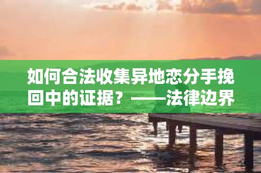 如何合法收集异地恋分手挽回中的证据？——法律边界内的取证策略