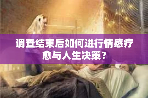 调查结束后如何进行情感疗愈与人生决策？