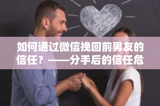 如何通过微信挽回前男友的信任？——分手后的信任危机解决方案