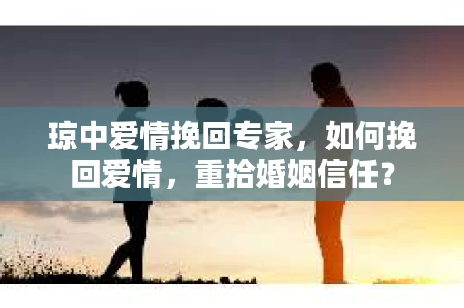 琼中爱情挽回专家，如何挽回爱情，重拾婚姻信任？