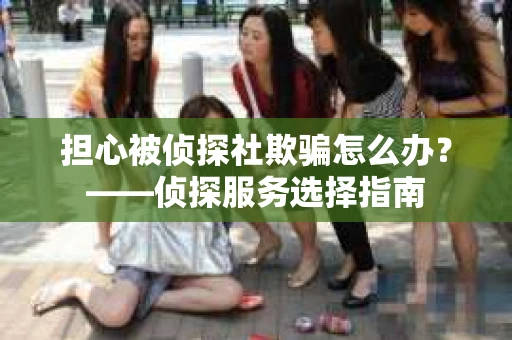担心被侦探社欺骗怎么办？——侦探服务选择指南